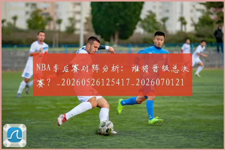 NBA季后赛对阵分析：谁将晋级总决赛？_20260526125417_20260701215843
