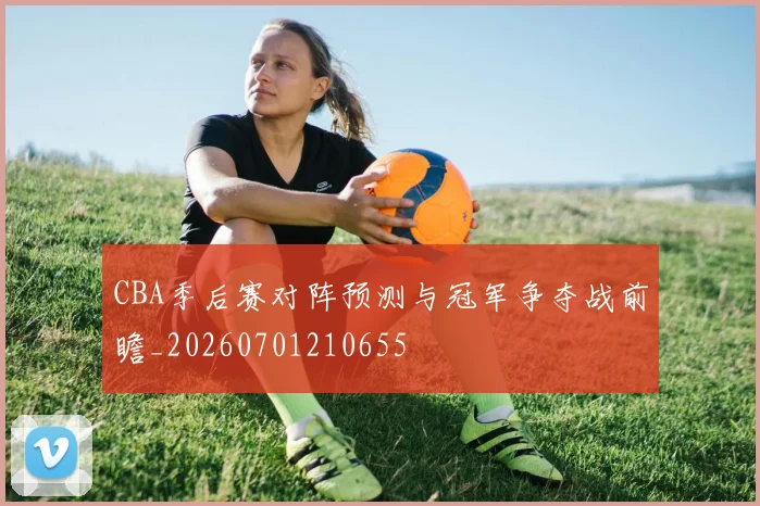 CBA季后赛对阵预测与冠军争夺战前瞻_20260701210655