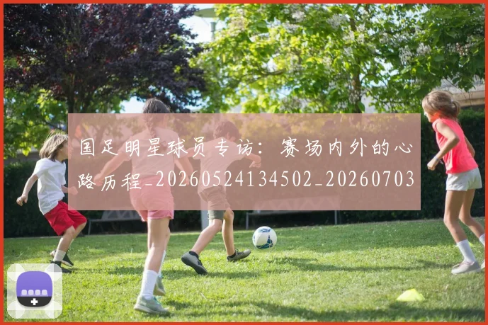 国足明星球员专访：赛场内外的心路历程_20260524134502_20260703224006_20260719164451