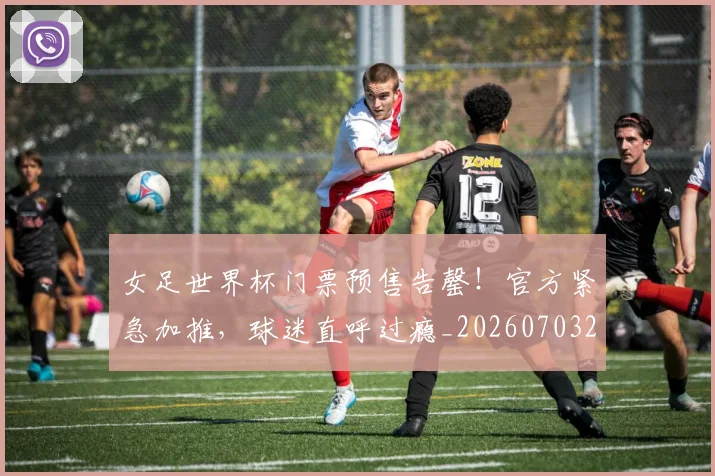 女足世界杯门票预售告罄！官方紧急加推，球迷直呼过瘾_20260703230137