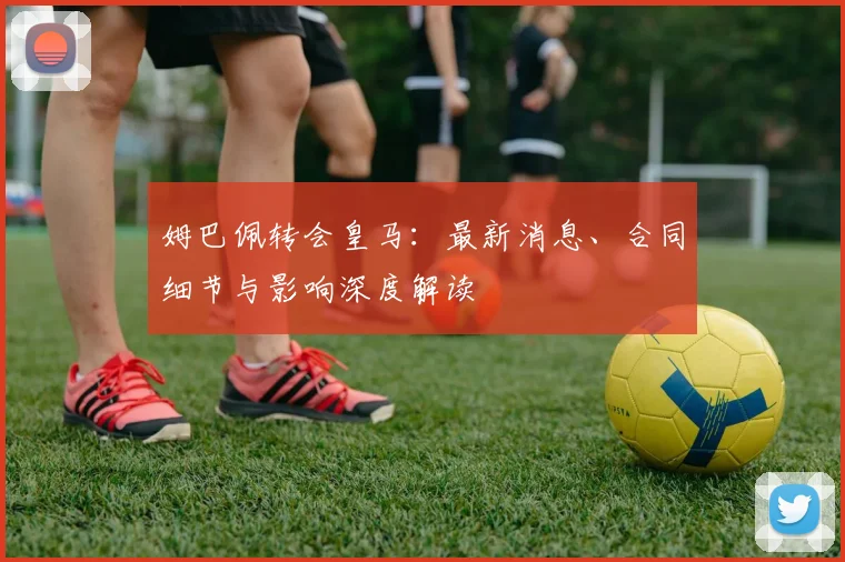 姆巴佩转会皇马：最新消息、合同细节与影响深度解读