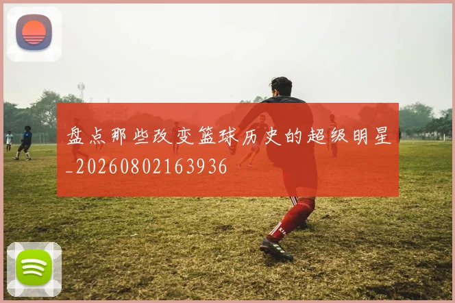 盘点那些改变篮球历史的超级明星_20260802163936
