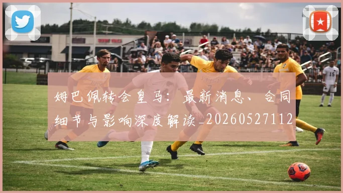 姆巴佩转会皇马:最新消息、合同细节与影响深度解读_20260527112218