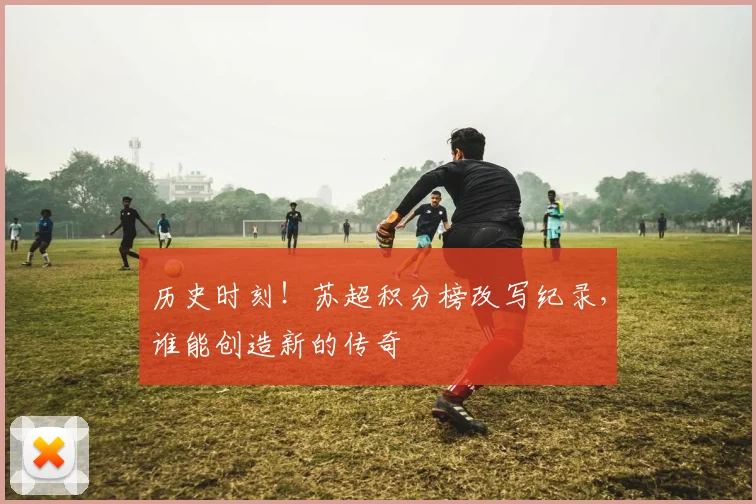 历史时刻！苏超积分榜改写纪录，谁能创造新的传奇