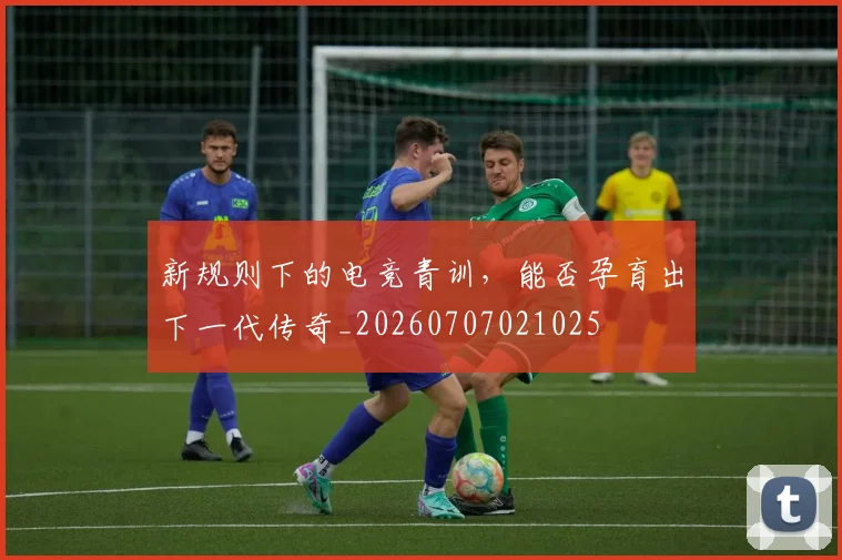 新规则下的电竞青训，能否孕育出下一代传奇_20260707021025