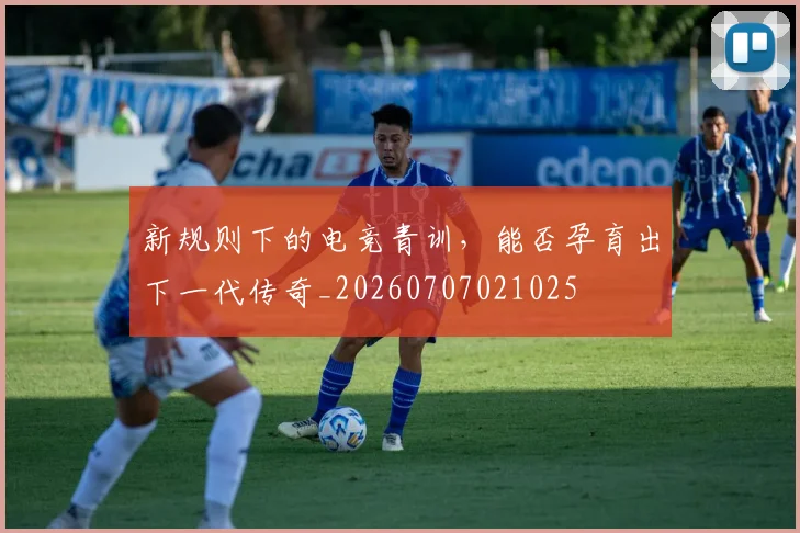 新规则下的电竞青训，能否孕育出下一代传奇_20260707021025
