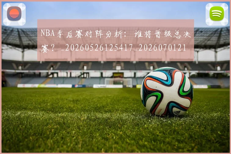 NBA季后赛对阵分析：谁将晋级总决赛？_20260526125417_20260701215843