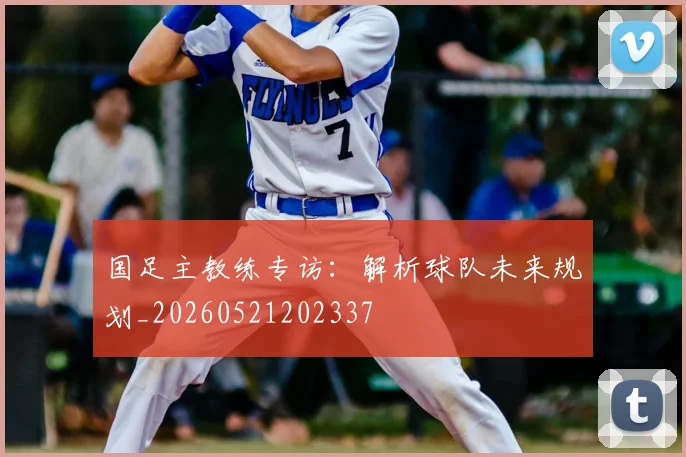 国足主教练专访：解析球队未来规划_20260521202337