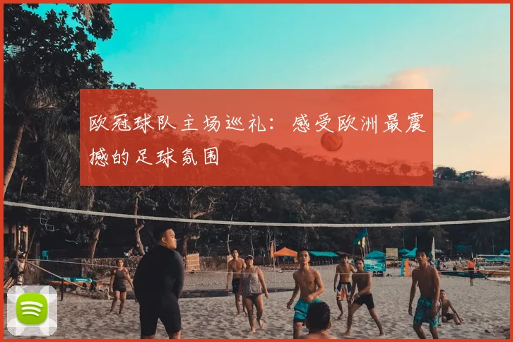 欧冠球队主场巡礼:感受欧洲最震撼的足球氛围