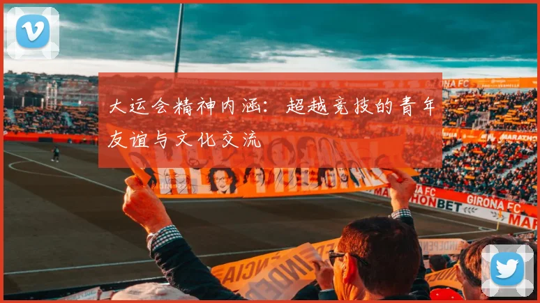 大运会精神内涵：超越竞技的青年友谊与文化交流