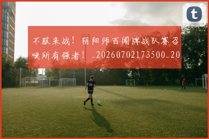 不服来战!阴阳师百闻牌战队赛召唤所有强者!_20260702173500_20260715185727