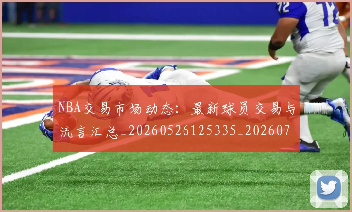 NBA交易市场动态:最新球员交易与流言汇总_20260526125335_20260701215220_20260714204758