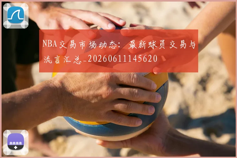 NBA交易市场动态：最新球员交易与流言汇总_20260611145620