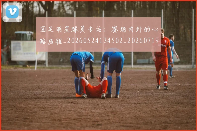 国足明星球员专访:赛场内外的心路历程_20260524134502_20260719164451
