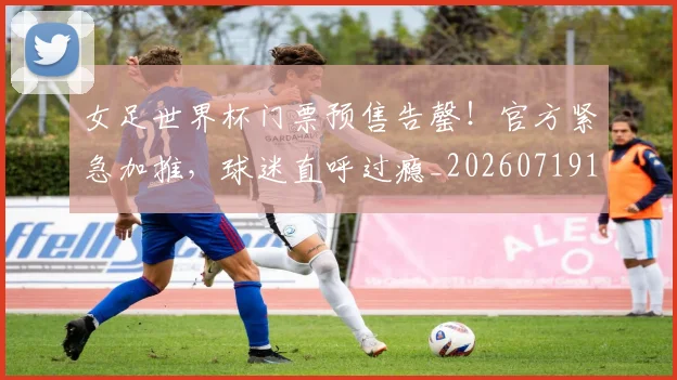 女足世界杯门票预售告罄！官方紧急加推，球迷直呼过瘾_20260719173112
