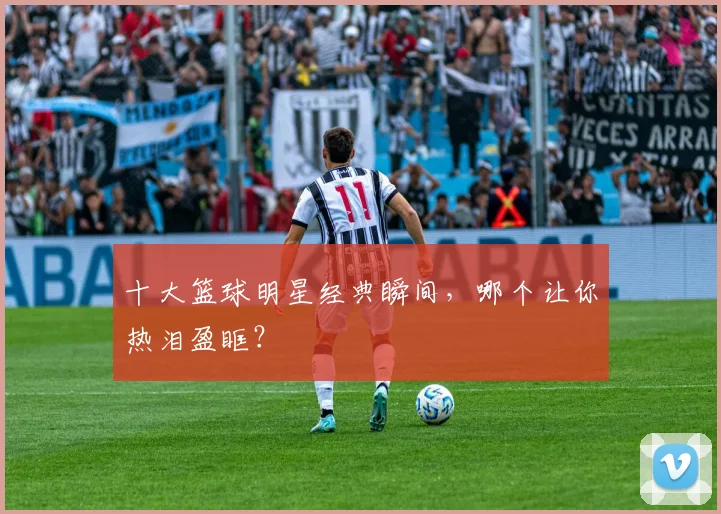 十大篮球明星经典瞬间，哪个让你热泪盈眶？