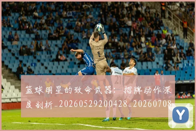篮球明星的致命武器：招牌动作深度剖析_20260529200428_20260708200638