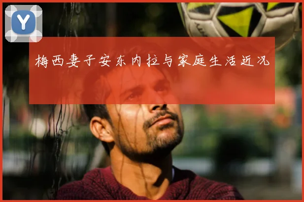 梅西妻子安东内拉与家庭生活近况