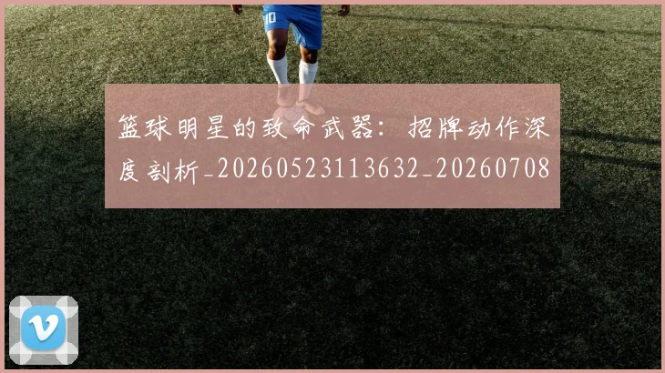 篮球明星的致命武器：招牌动作深度剖析_20260523113632_20260708200637