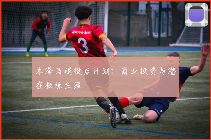 本泽马退役后计划:商业投资与潜在教练生涯
