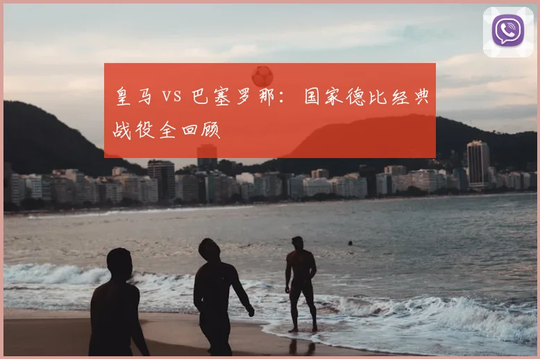 皇马 vs 巴塞罗那：国家德比经典战役全回顾