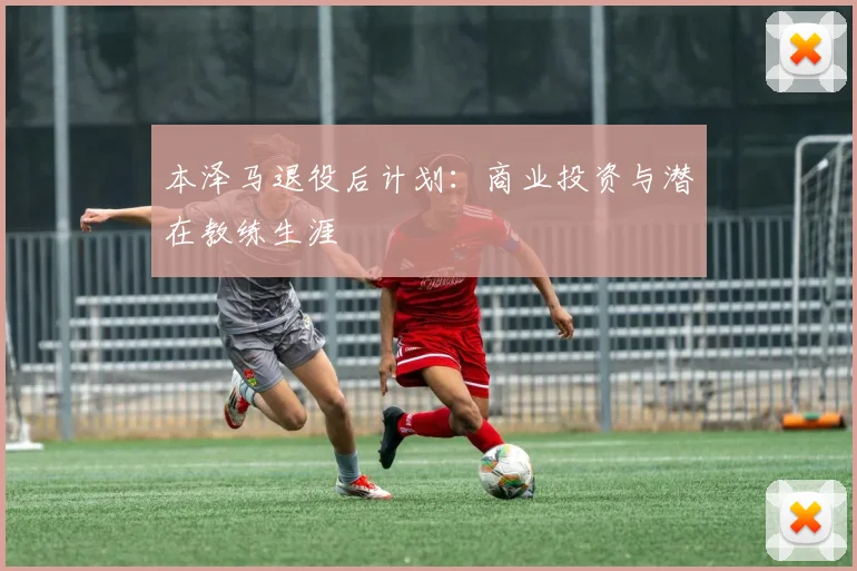 本泽马退役后计划：商业投资与潜在教练生涯