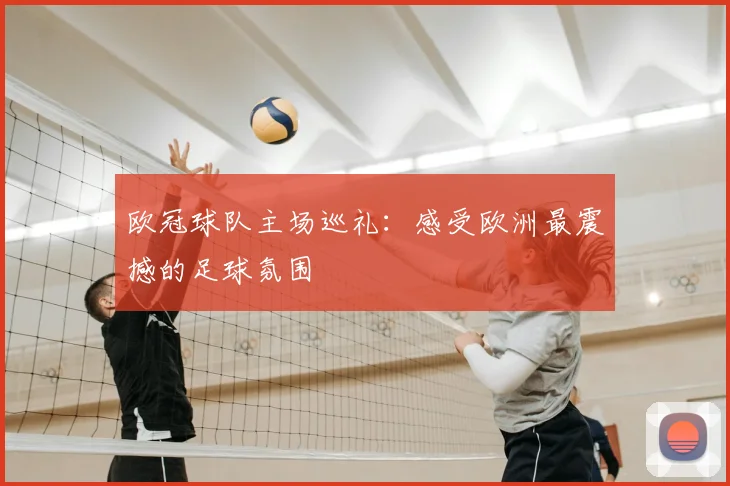 欧冠球队主场巡礼：感受欧洲最震撼的足球氛围