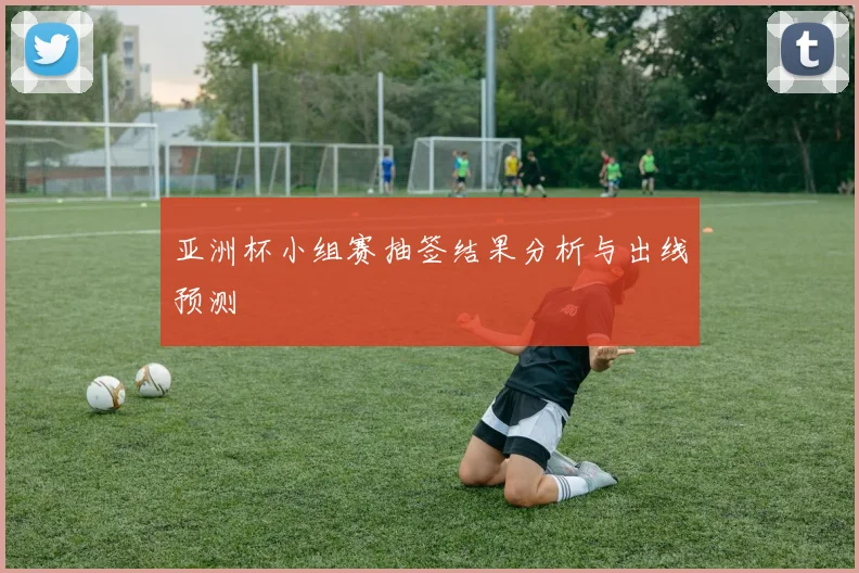 亚洲杯小组赛抽签结果分析与出线预测