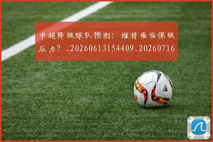 中超降级球队预测：谁将面临保级压力？_20260613154409_20260716191327