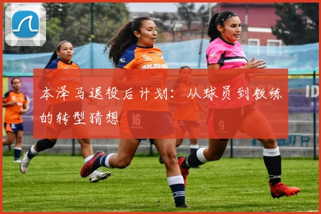 本泽马退役后计划：从球员到教练的转型猜想