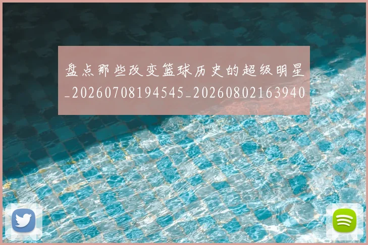 盘点那些改变篮球历史的超级明星_20260708194545_20260802163940