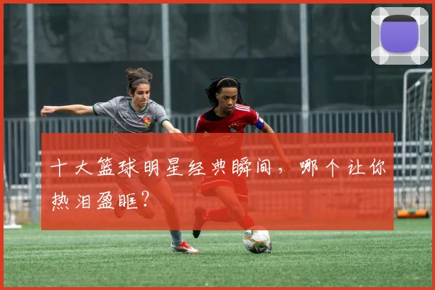 十大篮球明星经典瞬间,哪个让你热泪盈眶?