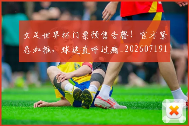 女足世界杯门票预售告罄！官方紧急加推，球迷直呼过瘾_20260719173112